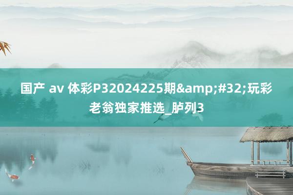 国产 av 体彩P32024225期&#32;玩彩老翁独家推选_胪列3