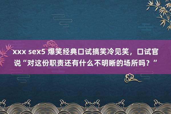 xxx sex5 爆笑经典口试搞笑冷见笑，口试官说“对这份职责还有什么不明晰的场所吗？”