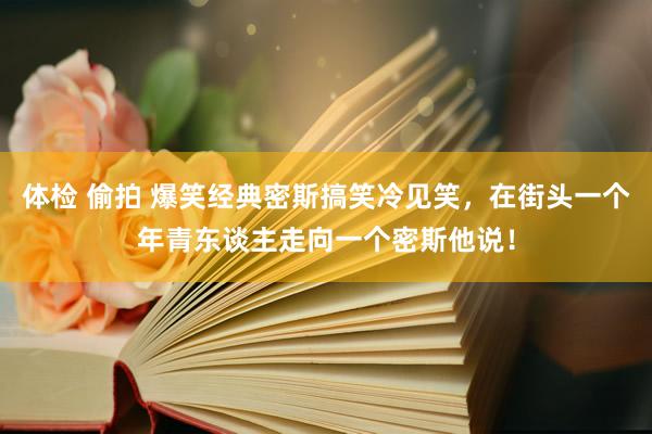 体检 偷拍 爆笑经典密斯搞笑冷见笑，在街头一个年青东谈主走向一个密斯他说！