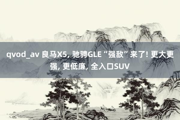 qvod_av 良马X5， 驰骋GLE“强敌”来了! 更大更强， 更低廉， 全入口SUV