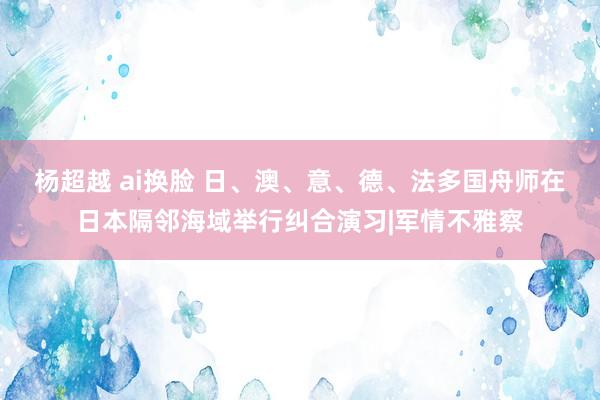 杨超越 ai换脸 日、澳、意、德、法多国舟师在日本隔邻海域举行纠合演习|军情不雅察