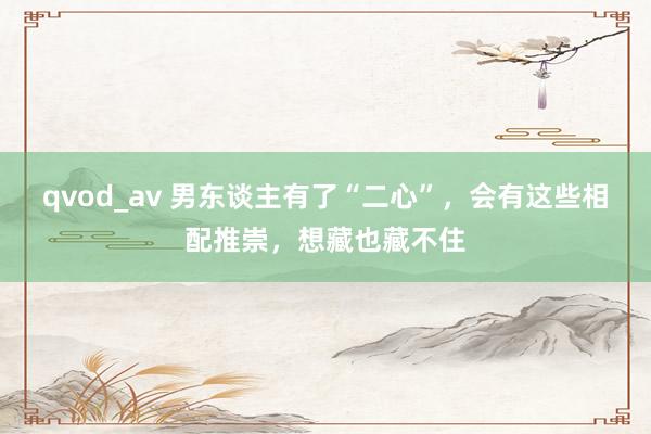 qvod_av 男东谈主有了“二心”，会有这些相配推崇，想藏也藏不住