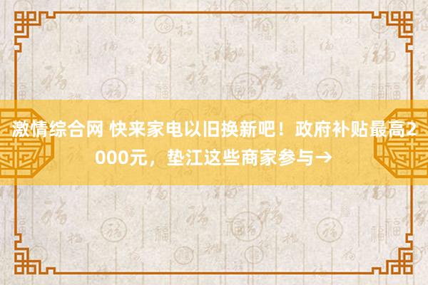 激情综合网 快来家电以旧换新吧！政府补贴最高2000元，垫江这些商家参与→