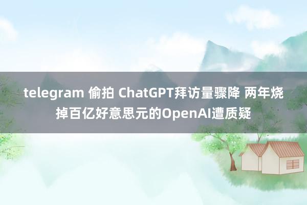 telegram 偷拍 ChatGPT拜访量骤降 两年烧掉百亿好意思元的OpenAI遭质疑