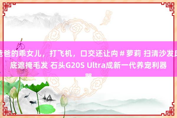 爸爸的乖女儿，打飞机，口交还让禸＃萝莉 扫清沙发床底遮掩毛发 石头G20S Ultra成新一代养宠利器