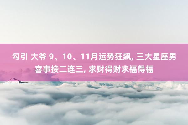 勾引 大爷 9、10、11月运势狂飙， 三大星座男喜事接二连三， 求财得财求福得福