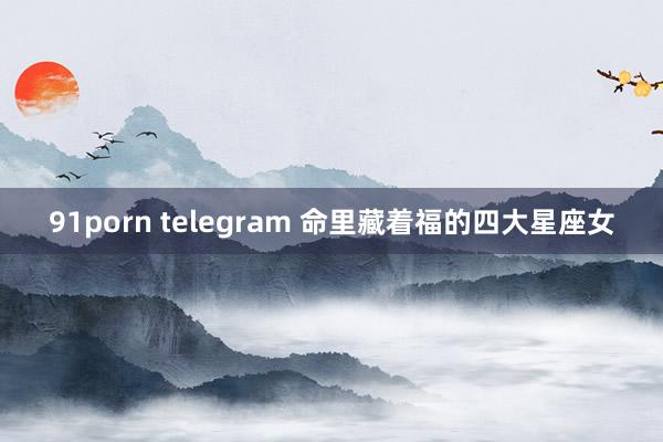 91porn telegram 命里藏着福的四大星座女