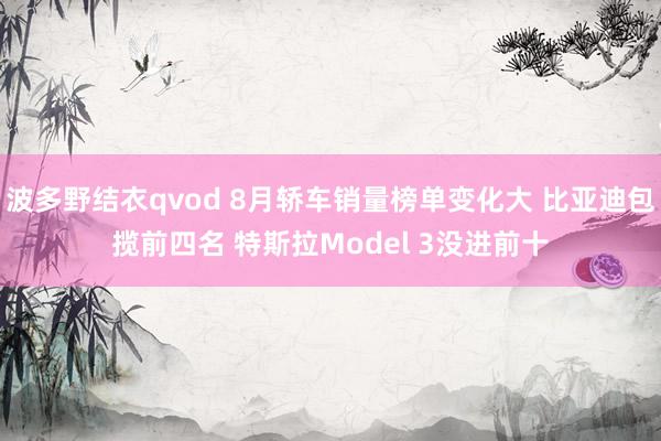 波多野结衣qvod 8月轿车销量榜单变化大 比亚迪包揽前四名 特斯拉Model 3没进前十