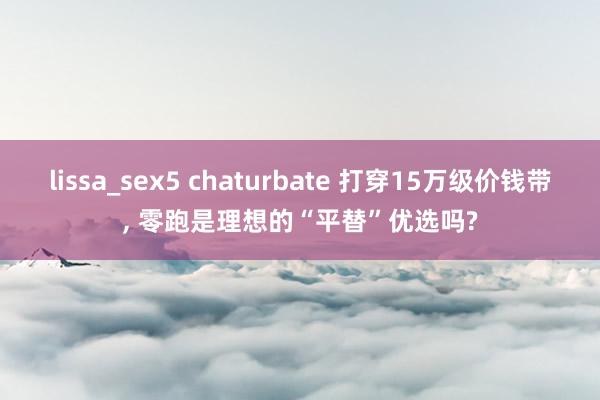 lissa_sex5 chaturbate 打穿15万级价钱带， 零跑是理想的“平替”优选吗?