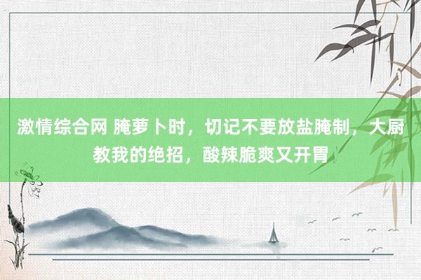 激情综合网 腌萝卜时，切记不要放盐腌制，大厨教我的绝招，酸辣脆爽又开胃