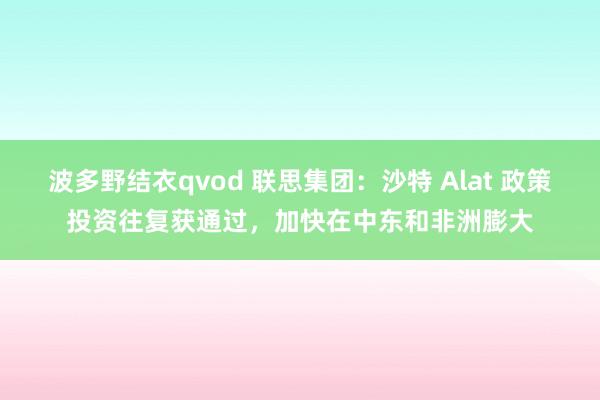 波多野结衣qvod 联思集团：沙特 Alat 政策投资往复获通过，加快在中东和非洲膨大