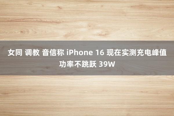 女同 调教 音信称 iPhone 16 现在实测充电峰值功率不跳跃 39W