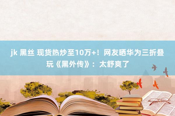 jk 黑丝 现货热炒至10万+！网友晒华为三折叠玩《黑外传》：太舒爽了