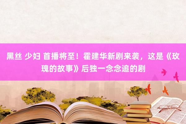 黑丝 少妇 首播将至！霍建华新剧来袭，这是《玫瑰的故事》后独一念念追的剧