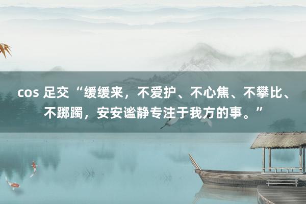 cos 足交 “缓缓来，不爱护、不心焦、不攀比、不踯躅，安安谧静专注于我方的事。”