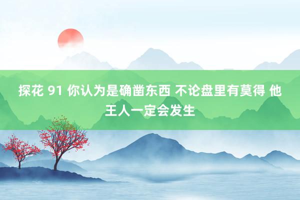 探花 91 你认为是确凿东西 不论盘里有莫得 他王人一定会发生