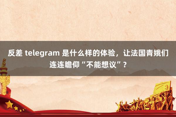 反差 telegram 是什么样的体验，让法国青娥们连连瞻仰“不能想议”？