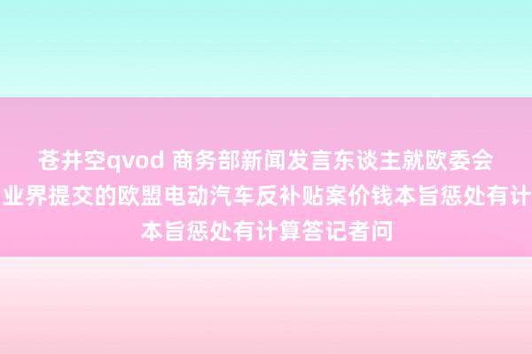 苍井空qvod 商务部新闻发言东谈主就欧委会拟拒却中国业界提交的欧盟电动汽车反补贴案价钱本旨惩处有计算答记者问