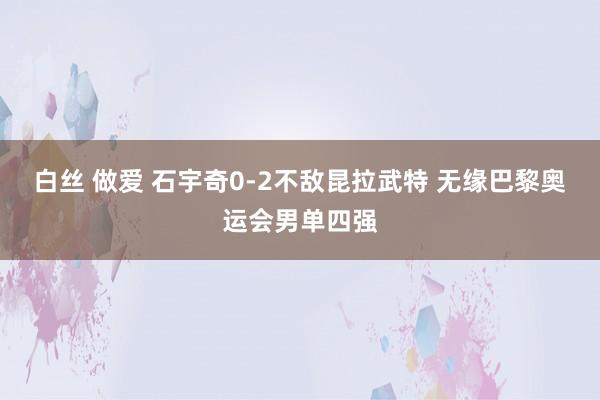 白丝 做爱 石宇奇0-2不敌昆拉武特 无缘巴黎奥运会男单四强