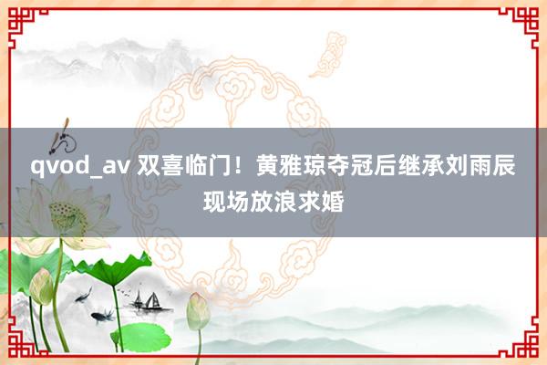 qvod_av 双喜临门！黄雅琼夺冠后继承刘雨辰现场放浪求婚