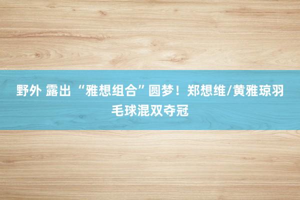 野外 露出 “雅想组合”圆梦！郑想维/黄雅琼羽毛球混双夺冠