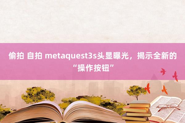 偷拍 自拍 metaquest3s头显曝光，揭示全新的“操作按钮”