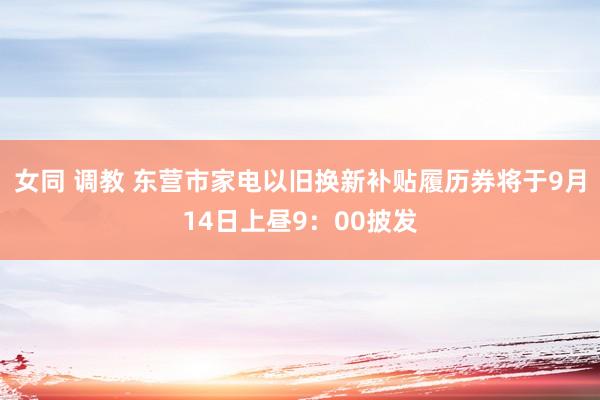 女同 调教 东营市家电以旧换新补贴履历券将于9月14日上昼9：00披发