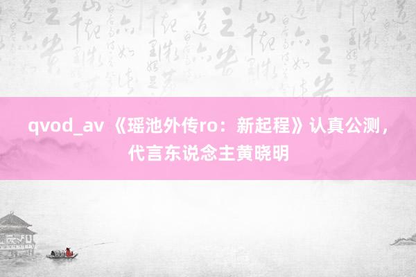 qvod_av 《瑶池外传ro：新起程》认真公测，代言东说念主黄晓明