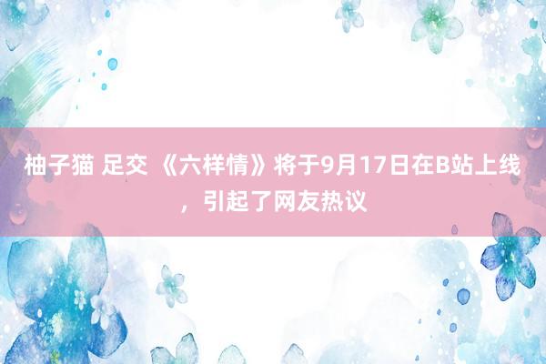 柚子猫 足交 《六样情》将于9月17日在B站上线，引起了网友热议