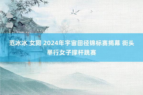 范冰冰 女同 2024年宇宙田径锦标赛揭幕 街头举行女子撑杆跳赛