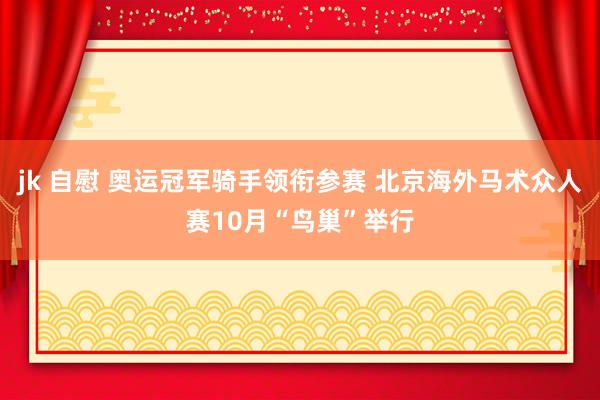 jk 自慰 奥运冠军骑手领衔参赛 北京海外马术众人赛10月“鸟巢”举行