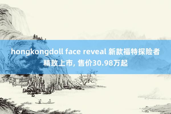 hongkongdoll face reveal 新款福特探险者精致上市， 售价30.98万起