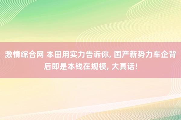 激情综合网 本田用实力告诉你， 国产新势力车企背后即是本钱在规模， 大真话!