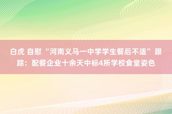 白虎 自慰 “河南义马一中学学生餐后不适” 跟踪：配餐企业十余天中标4所学校食堂姿色