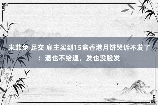 米菲兔 足交 雇主买到15盒香港月饼哭诉不发了：退也不给退，发也没脸发