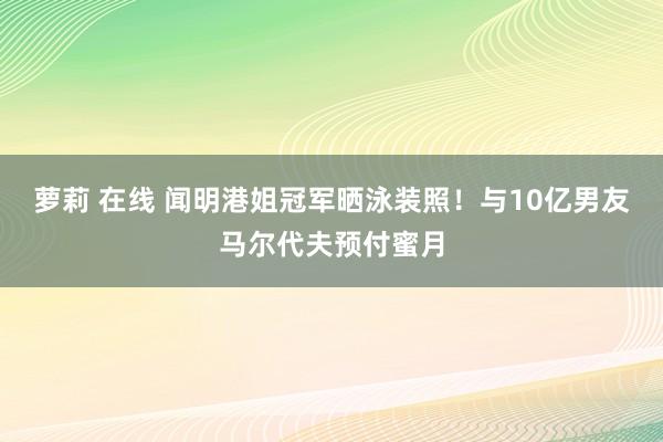 萝莉 在线 闻明港姐冠军晒泳装照！与10亿男友马尔代夫预付蜜月