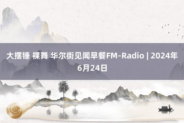 大摆锤 裸舞 华尔街见闻早餐FM-Radio | 2024年6月24日