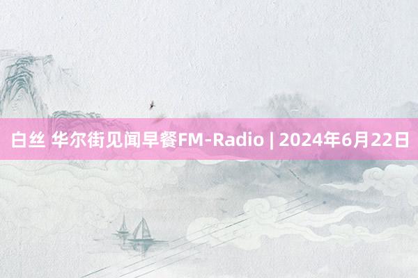 白丝 华尔街见闻早餐FM-Radio | 2024年6月22日