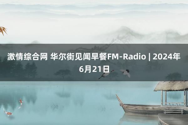 激情综合网 华尔街见闻早餐FM-Radio | 2024年6月21日