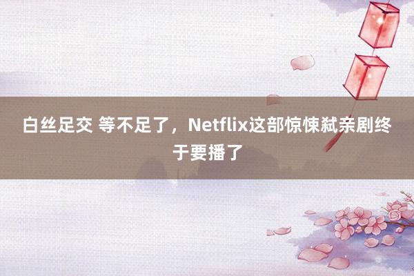 白丝足交 等不足了，Netflix这部惊悚弑亲剧终于要播了