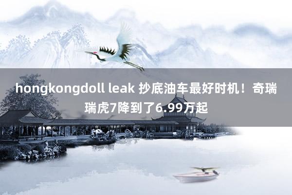 hongkongdoll leak 抄底油车最好时机！奇瑞瑞虎7降到了6.99万起