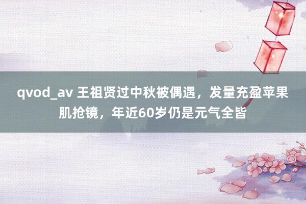 qvod_av 王祖贤过中秋被偶遇，发量充盈苹果肌抢镜，年近60岁仍是元气全皆