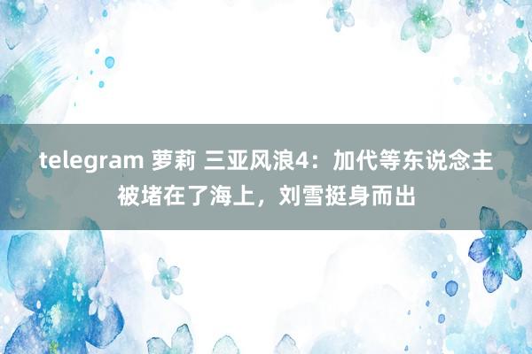 telegram 萝莉 三亚风浪4：加代等东说念主被堵在了海上，刘雪挺身而出