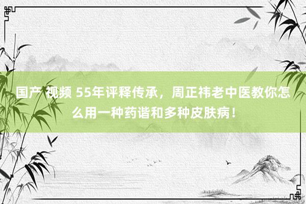 国产 视频 55年评释传承，周正祎老中医教你怎么用一种药谐和多种皮肤病！