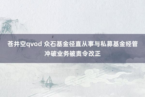 苍井空qvod 众石基金径直从事与私募基金经管冲破业务被责令改正