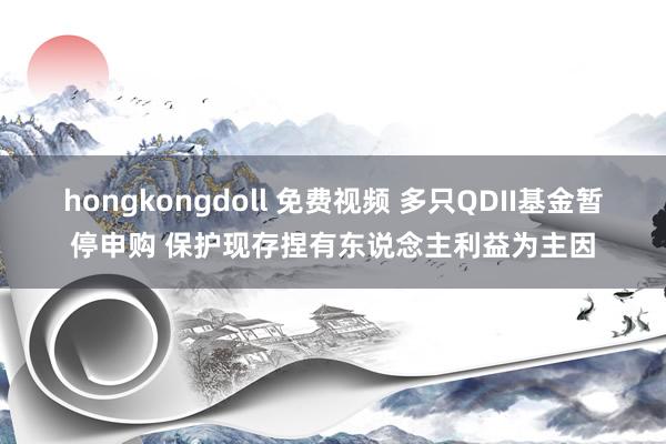 hongkongdoll 免费视频 多只QDII基金暂停申购 保护现存捏有东说念主利益为主因