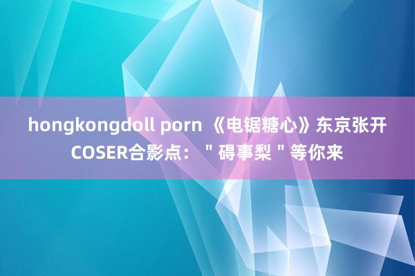 hongkongdoll porn 《电锯糖心》东京张开COSER合影点：＂碍事梨＂等你来