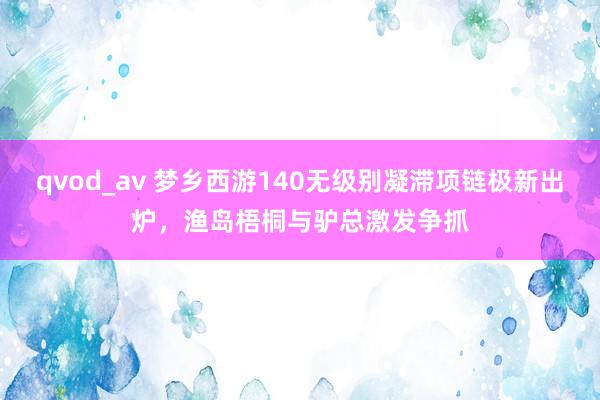 qvod_av 梦乡西游140无级别凝滞项链极新出炉，渔岛梧桐与驴总激发争抓