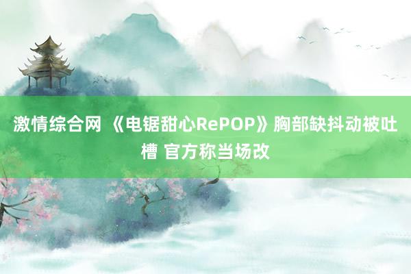 激情综合网 《电锯甜心RePOP》胸部缺抖动被吐槽 官方称当场改