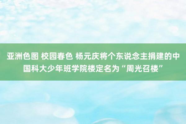 亚洲色图 校园春色 杨元庆将个东说念主捐建的中国科大少年班学院楼定名为“周光召楼”